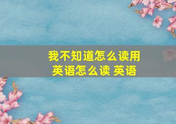 我不知道怎么读用英语怎么读 英语